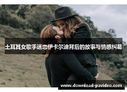 土耳其女歌手迷恋伊卡尔迪背后的故事与情感纠葛