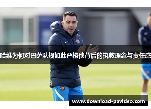 哈维为何对巴萨队规如此严格他背后的执教理念与责任感