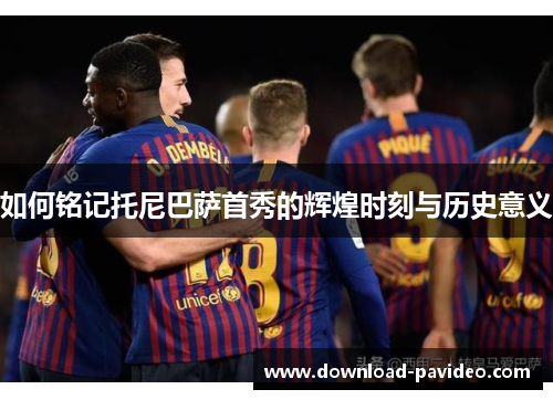 如何铭记托尼巴萨首秀的辉煌时刻与历史意义