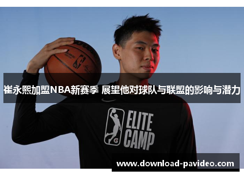 崔永熙加盟NBA新赛季 展望他对球队与联盟的影响与潜力