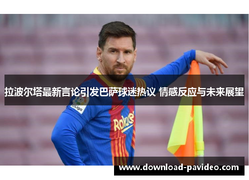 拉波尔塔最新言论引发巴萨球迷热议 情感反应与未来展望