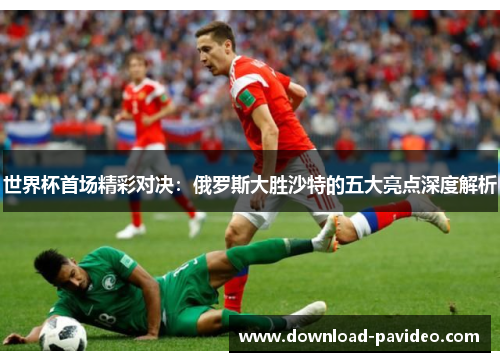 世界杯首场精彩对决：俄罗斯大胜沙特的五大亮点深度解析