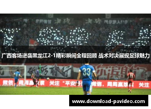 广西客场逆袭黑龙江2-1精彩瞬间全程回顾 战术对决展现足球魅力