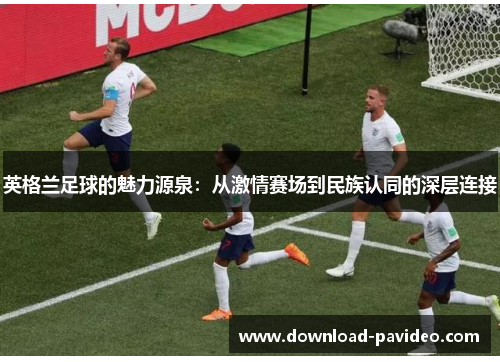 英格兰足球的魅力源泉：从激情赛场到民族认同的深层连接