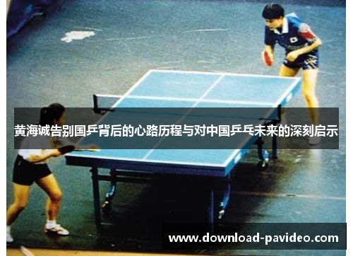 黄海诚告别国乒背后的心路历程与对中国乒乓未来的深刻启示