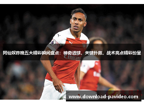 阿仙奴昨晚五大精彩瞬间盘点：神奇进球、关键扑救、战术亮点精彩纷呈