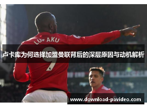 卢卡库为何选择加盟曼联背后的深层原因与动机解析