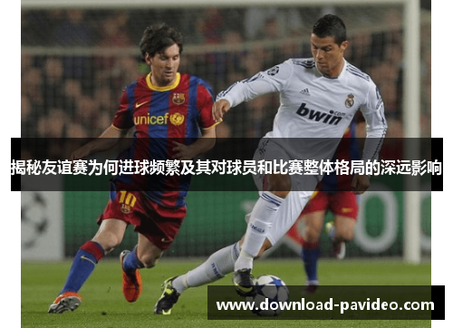 揭秘友谊赛为何进球频繁及其对球员和比赛整体格局的深远影响