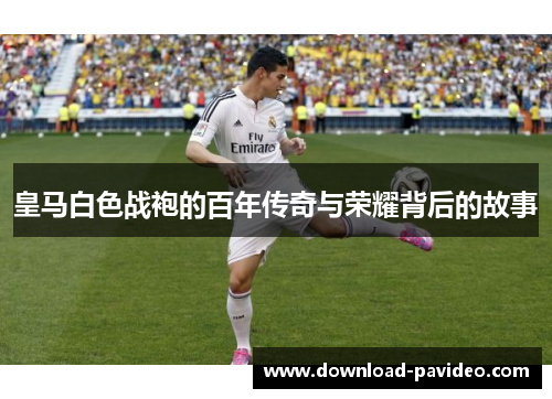 皇马白色战袍的百年传奇与荣耀背后的故事