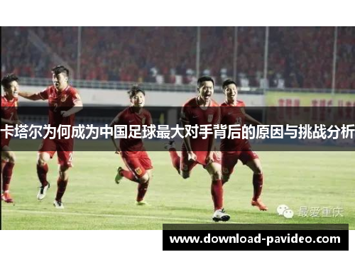 卡塔尔为何成为中国足球最大对手背后的原因与挑战分析