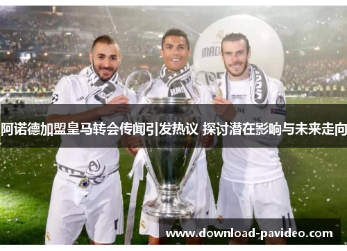 阿诺德加盟皇马转会传闻引发热议 探讨潜在影响与未来走向