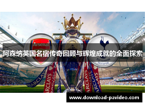 阿森纳英国名宿传奇回顾与辉煌成就的全面探索