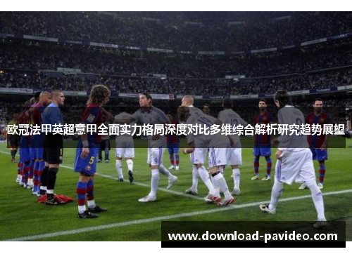 欧冠法甲英超意甲全面实力格局深度对比多维综合解析研究趋势展望 欧冠法甲英超意甲全面实力格局深度对比多维综合解析研究趋势展望
