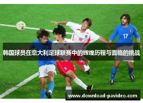 韩国球员在意大利足球联赛中的辉煌历程与面临的挑战