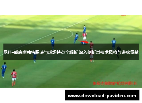 尼科-威廉斯独特踢法与球场特点全解析 深入剖析其技术风格与进攻贡献