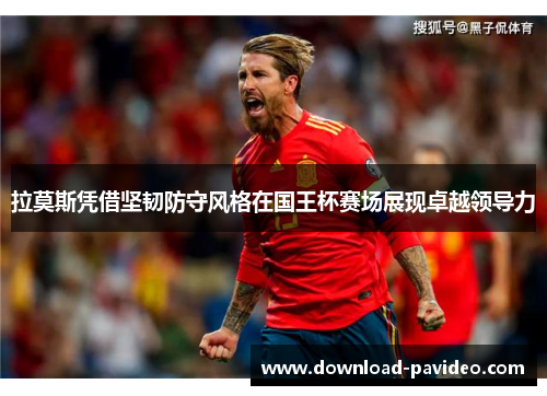 拉莫斯凭借坚韧防守风格在国王杯赛场展现卓越领导力