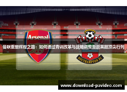 曼联重塑辉煌之路：如何通过青训改革与战略调整重返英超顶尖行列