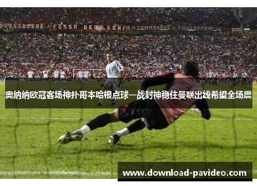 奥纳纳欧冠客场神扑哥本哈根点球一战封神稳住曼联出线希望全场震