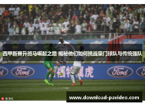 西甲新晋升班马崛起之路 揭秘他们如何挑战豪门球队与传统强队 西甲新晋升班马崛起之路 揭秘他们如何挑战豪门球队与传统强队