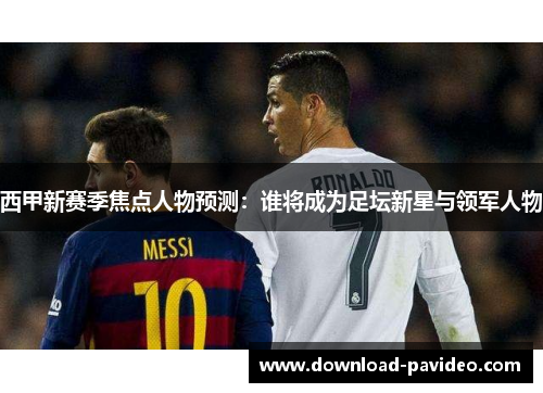 西甲新赛季焦点人物预测：谁将成为足坛新星与领军人物