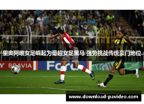 里奥阿维女足崛起为葡超女足黑马 强势挑战传统豪门地位