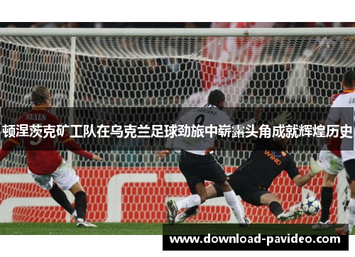 顿涅茨克矿工队在乌克兰足球劲旅中崭露头角成就辉煌历史